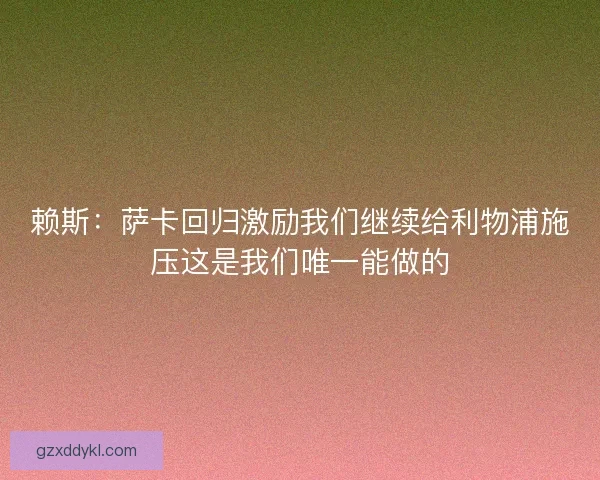 赖斯：萨卡回归激励我们继续给利物浦施压这是我们唯一能做的