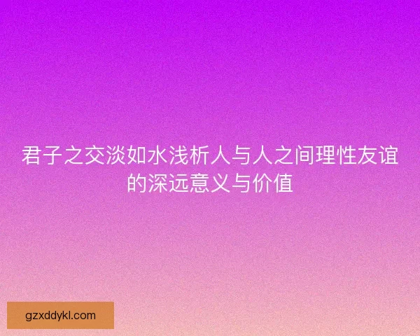 君子之交淡如水浅析人与人之间理性友谊的深远意义与价值