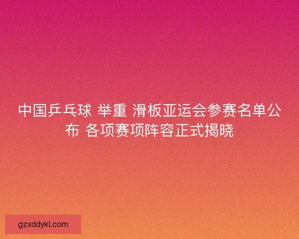 中国乒乓球 举重 滑板亚运会参赛名单公布 各项赛项阵容正式揭晓
