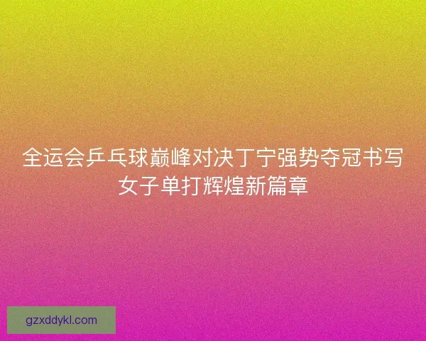 全运会乒乓球巅峰对决丁宁强势夺冠书写女子单打辉煌新篇章