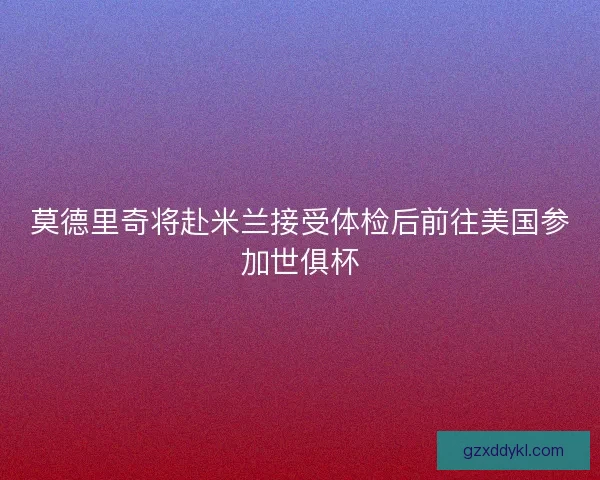 莫德里奇将赴米兰接受体检后前往美国参加世俱杯 莫德里奇将赴米兰接受体检后前往美国参加世俱杯