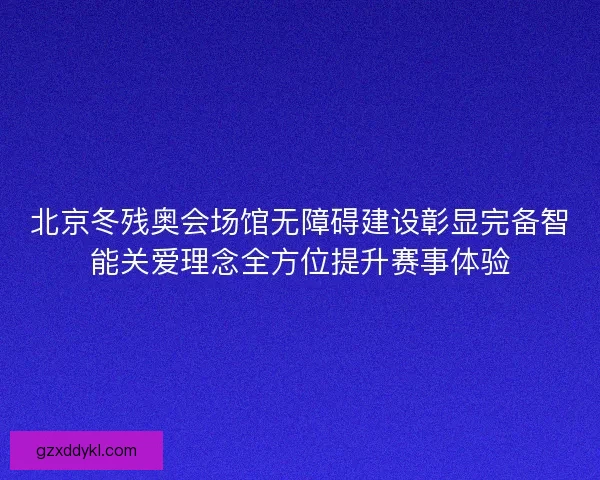 北京冬残奥会场馆无障碍建设彰显完备智能关爱理念全方位提升赛事体验