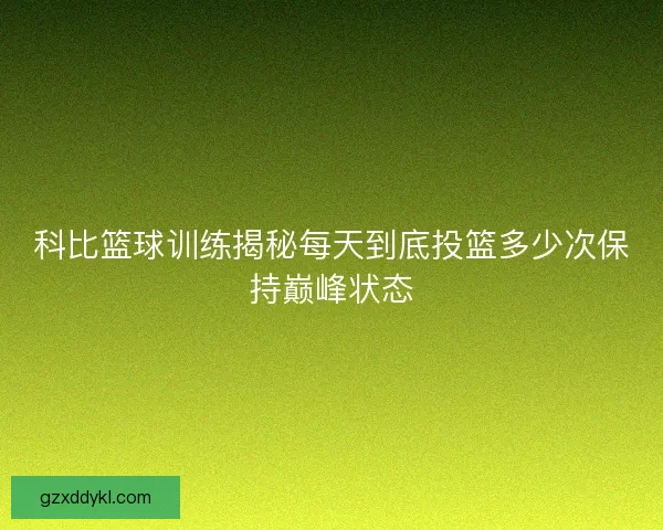 科比篮球训练揭秘每天到底投篮多少次保持巅峰状态