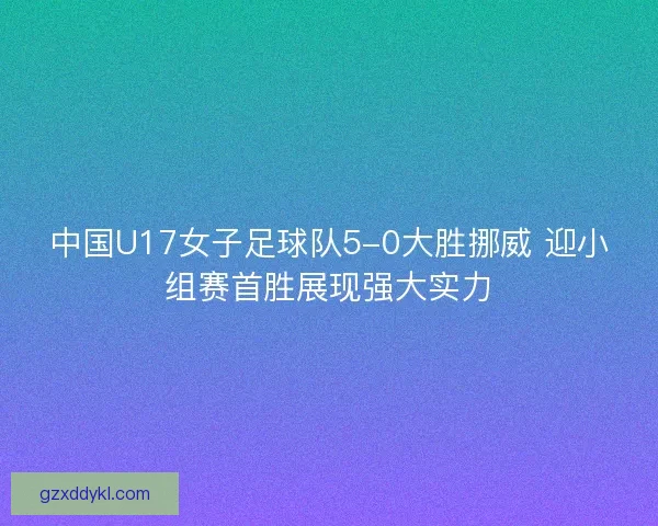 中国U17女子足球队5-0大胜挪威 迎小组赛首胜展现强大实力