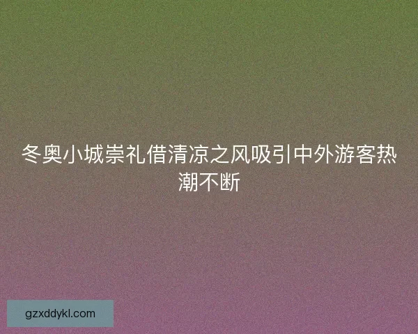 冬奥小城崇礼借清凉之风吸引中外游客热潮不断