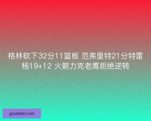 格林砍下32分11篮板 范弗里特21分特雷杨19+12 火箭力克老鹰拒绝逆转