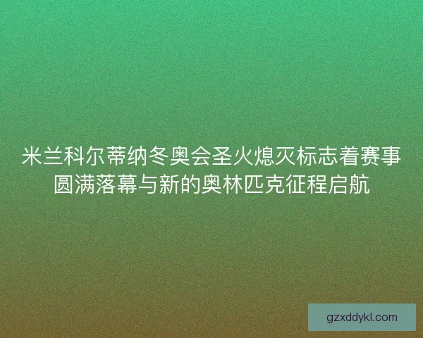 米兰科尔蒂纳冬奥会圣火熄灭标志着赛事圆满落幕与新的奥林匹克征程启航