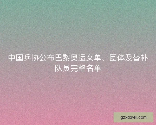 中国乒协公布巴黎奥运女单、团体及替补队员完整名单