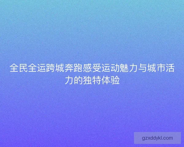 全民全运跨城奔跑感受运动魅力与城市活力的独特体验
