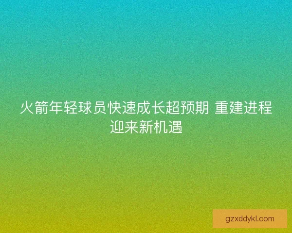 火箭年轻球员快速成长超预期 重建进程迎来新机遇