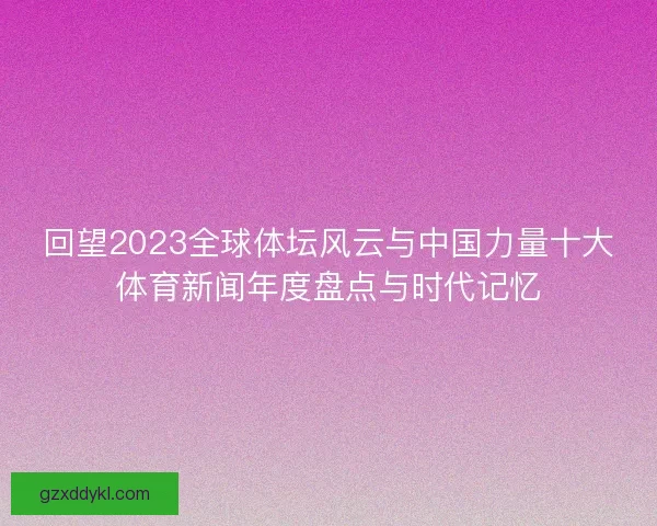 回望2023全球体坛风云与中国力量十大体育新闻年度盘点与时代记忆