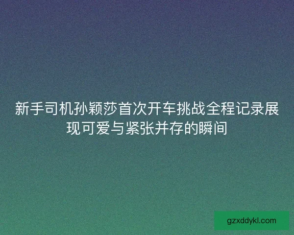 新手司机孙颖莎首次开车挑战全程记录展现可爱与紧张并存的瞬间