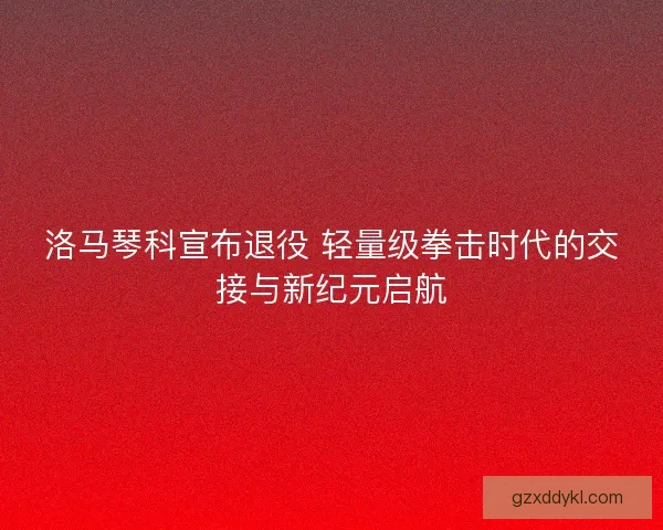 洛马琴科宣布退役 轻量级拳击时代的交接与新纪元启航