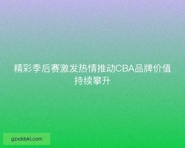 精彩季后赛激发热情推动CBA品牌价值持续攀升