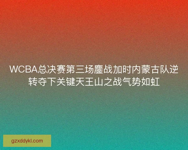 WCBA总决赛第三场鏖战加时内蒙古队逆转夺下关键天王山之战气势如虹