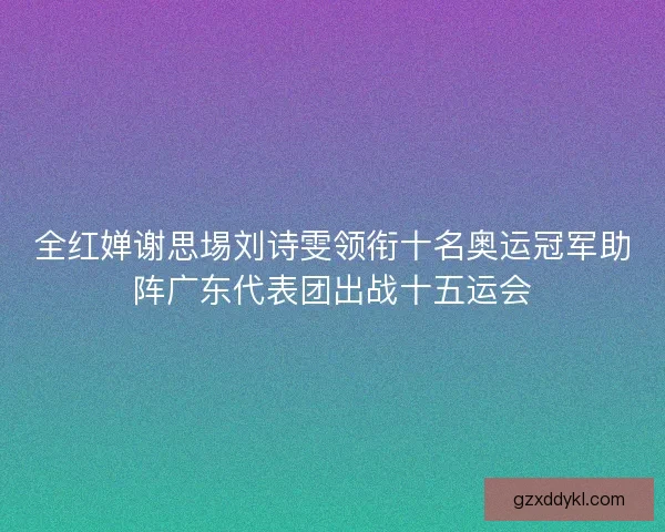 全红婵谢思埸刘诗雯领衔十名奥运冠军助阵广东代表团出战十五运会