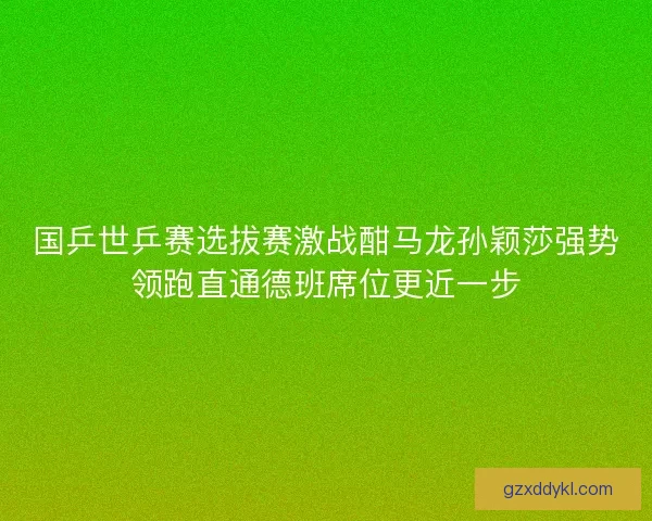 国乒世乒赛选拔赛激战酣马龙孙颖莎强势领跑直通德班席位更近一步