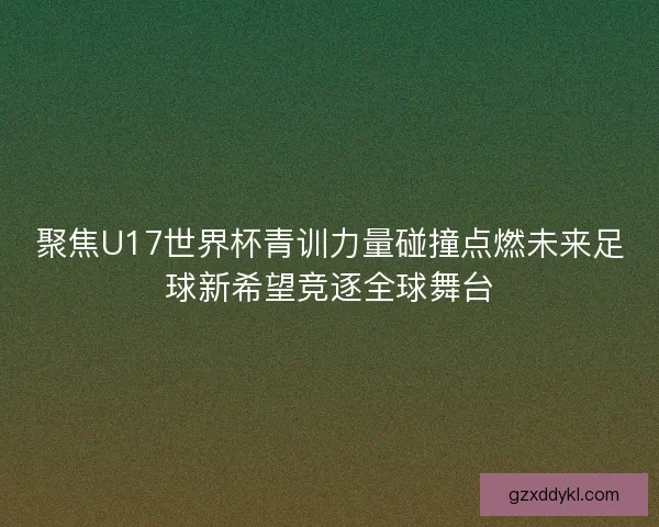 聚焦U17世界杯青训力量碰撞点燃未来足球新希望竞逐全球舞台