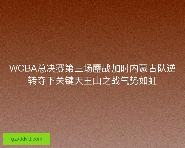 WCBA总决赛第三场鏖战加时内蒙古队逆转夺下关键天王山之战气势如虹