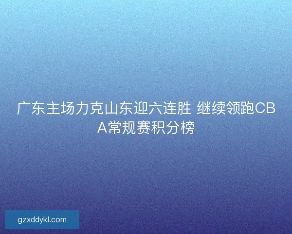 广东主场力克山东迎六连胜 继续领跑CBA常规赛积分榜