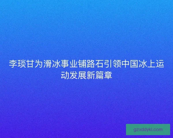 李琰甘为滑冰事业铺路石引领中国冰上运动发展新篇章