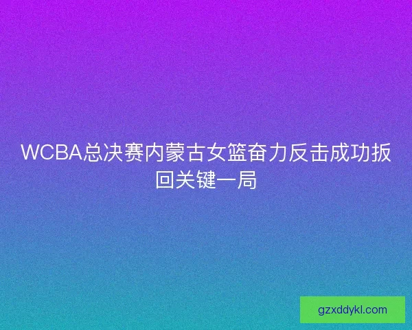 WCBA总决赛内蒙古女篮奋力反击成功扳回关键一局