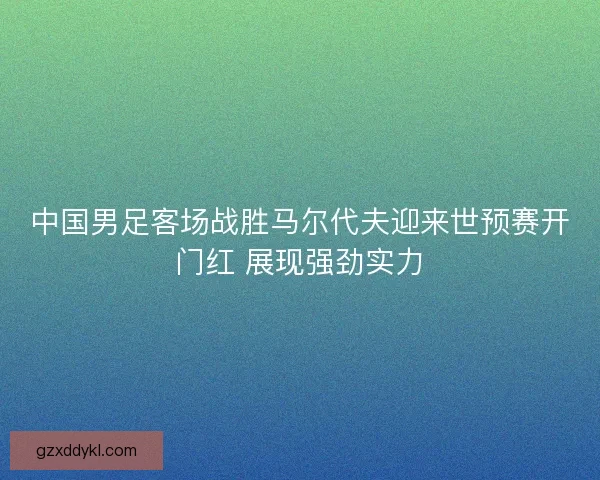 中国男足客场战胜马尔代夫迎来世预赛开门红 展现强劲实力