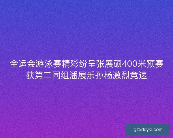 全运会游泳赛精彩纷呈张展硕400米预赛获第二同组潘展乐孙杨激烈竞速