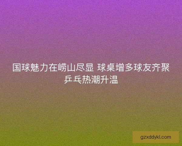 国球魅力在崂山尽显 球桌增多球友齐聚乒乓热潮升温