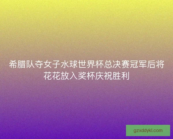 希腊队夺女子水球世界杯总决赛冠军后将花花放入奖杯庆祝胜利