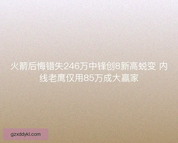 火箭后悔错失246万中锋创8新高蜕变 内线老鹰仅用85万成大赢家