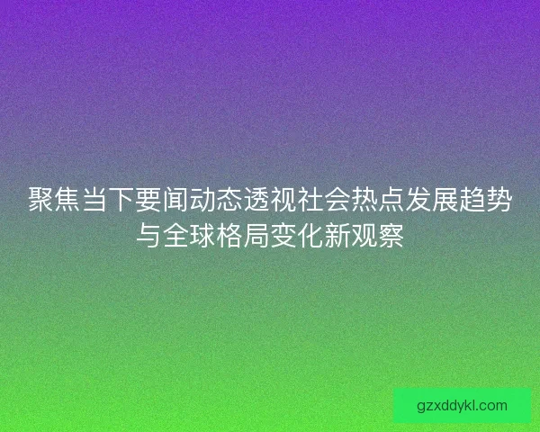 聚焦当下要闻动态透视社会热点发展趋势与全球格局变化新观察