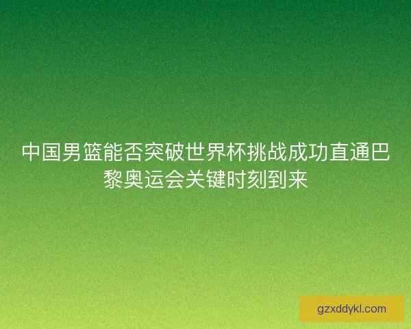 中国男篮能否突破世界杯挑战成功直通巴黎奥运会关键时刻到来