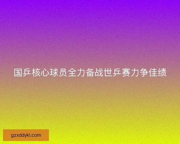 国乒核心球员全力备战世乒赛力争佳绩 国乒核心球员全力备战世乒赛力争佳绩