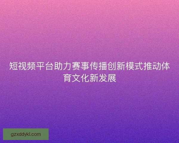 短视频平台助力赛事传播创新模式推动体育文化新发展
