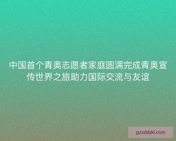 中国首个青奥志愿者家庭圆满完成青奥宣传世界之旅助力国际交流与友谊