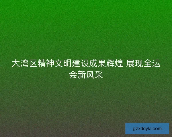 大湾区精神文明建设成果辉煌 展现全运会新风采