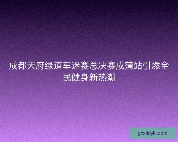 成都天府绿道车迷赛总决赛成蒲站引燃全民健身新热潮