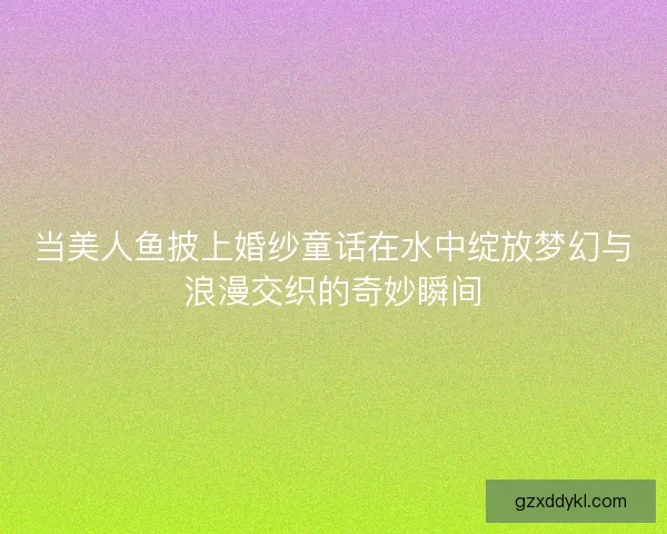 当美人鱼披上婚纱童话在水中绽放梦幻与浪漫交织的奇妙瞬间