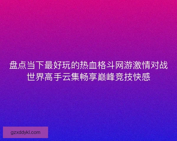 盘点当下最好玩的热血格斗网游激情对战世界高手云集畅享巅峰竞技快感